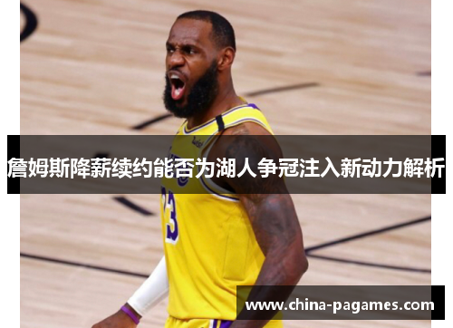 詹姆斯降薪续约能否为湖人争冠注入新动力解析